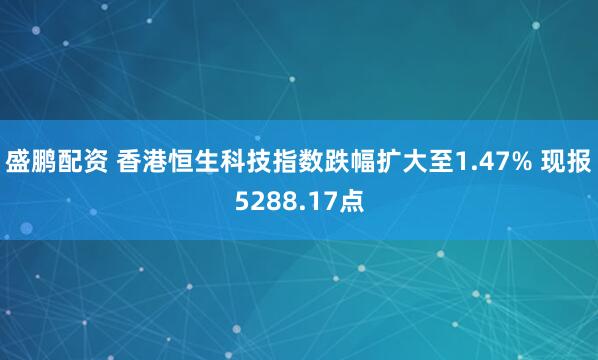 盛鹏配资 香港恒生科技指数跌幅扩大至1.47% 现报5288.17点