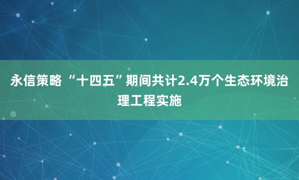 永信策略 “十四五”期间共计2.4万个生态环境治理工程实施
