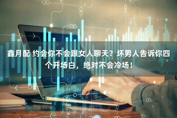鑫月配 约会你不会跟女人聊天？坏男人告诉你四个开场白，绝对不会冷场！