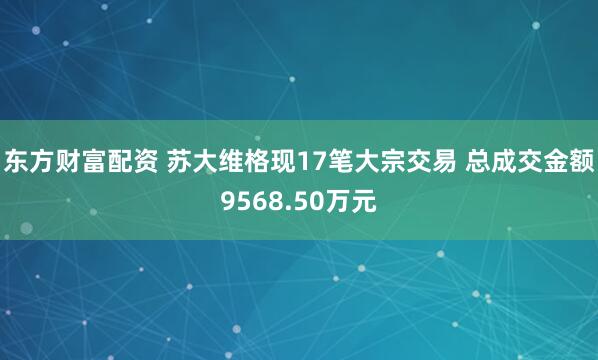 东方财富配资 苏大维格现17笔大宗交易 总成交金额9568.50万元