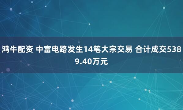 鸿牛配资 中富电路发生14笔大宗交易 合计成交5389.40万元