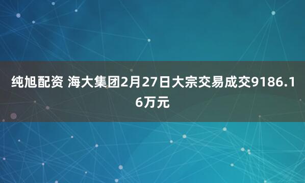 纯旭配资 海大集团2月27日大宗交易成交9186.16万元