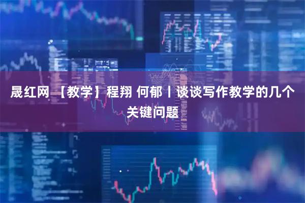 晟红网 【教学】程翔 何郁丨谈谈写作教学的几个关键问题