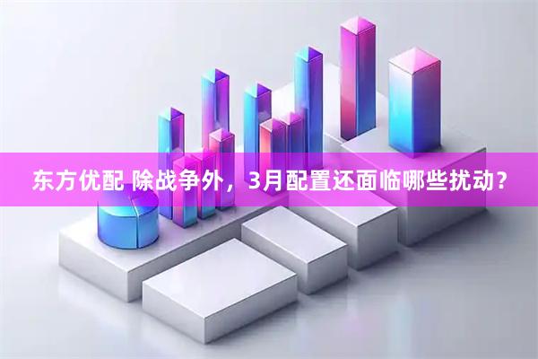 东方优配 除战争外,3月配置还面临哪些扰动?