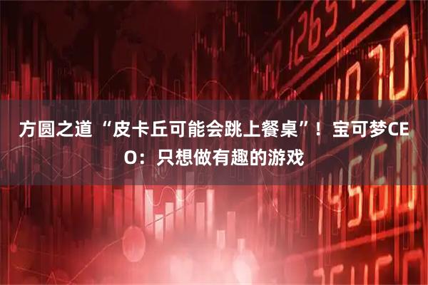 方圆之道 “皮卡丘可能会跳上餐桌”！宝可梦CEO：只想做有趣的游戏