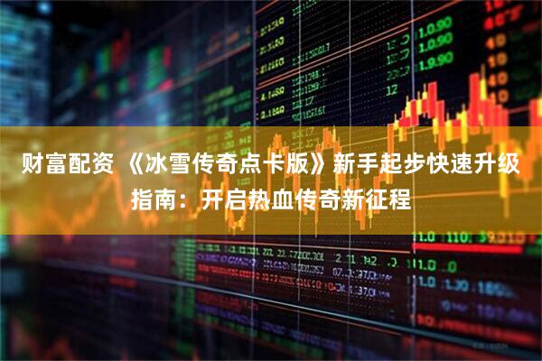 财富配资 《冰雪传奇点卡版》新手起步快速升级指南：开启热血传奇新征程