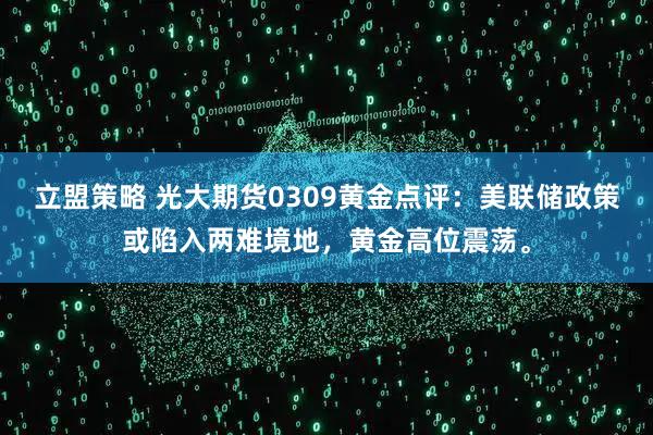 立盟策略 光大期货0309黄金点评：美联储政策或陷入两难境地，黄金高位震荡。