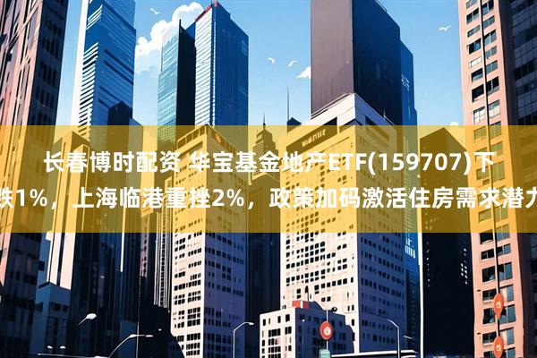 长春博时配资 华宝基金地产ETF(159707)下跌1%，上海临港重挫2%，政策加码激活住房需求潜力
