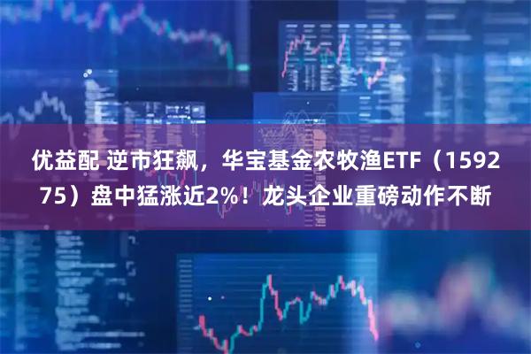 优益配 逆市狂飙，华宝基金农牧渔ETF（159275）盘中猛涨近2%！龙头企业重磅动作不断