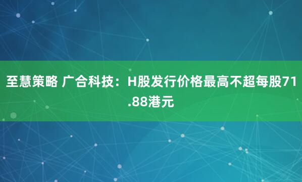 至慧策略 广合科技：H股发行价格最高不超每股71.88港元