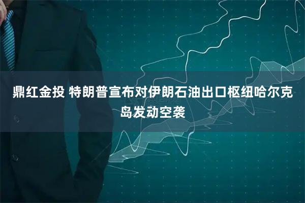 鼎红金投 特朗普宣布对伊朗石油出口枢纽哈尔克岛发动空袭