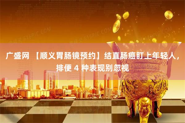 广盛网 【顺义胃肠镜预约】结直肠癌盯上年轻人，排便 4 种表现别忽视