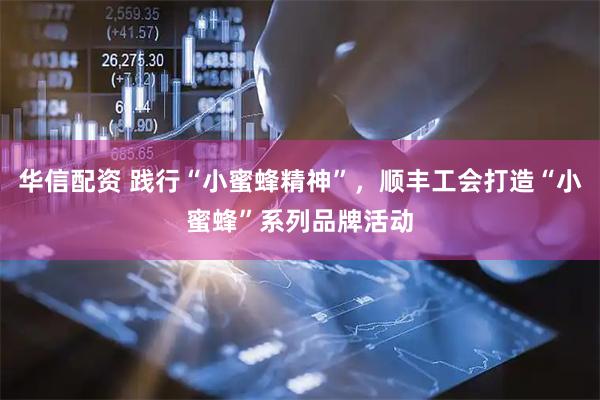 华信配资 践行“小蜜蜂精神”，顺丰工会打造“小蜜蜂”系列品牌活动