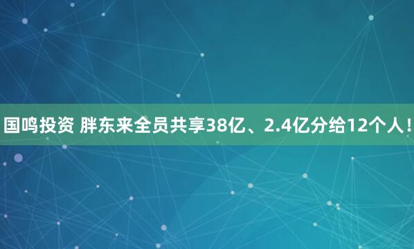 国鸣投资 胖东来全员共享38亿、2.4亿分给12个人!