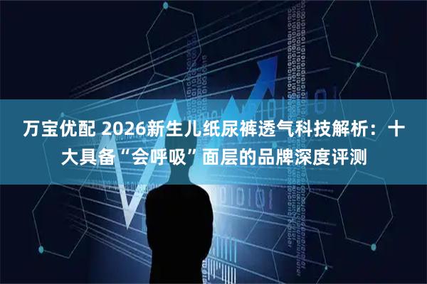 万宝优配 2026新生儿纸尿裤透气科技解析：十大具备“会呼吸”面层的品牌深度评测