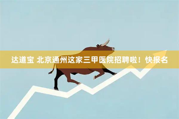 达道宝 北京通州这家三甲医院招聘啦！快报名
