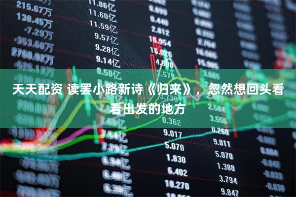 天天配资 读罢小路新诗《归来》，忽然想回头看看出发的地方
