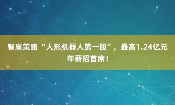 智赢策略 “人形机器人第一股”，最高1.24亿元年薪招首席！