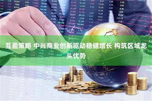 互盈策略 中兴商业创新驱动稳健增长 构筑区域龙头优势