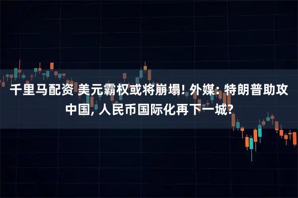 千里马配资 美元霸权或将崩塌! 外媒: 特朗普助攻中国, 人民币国际化再下一城?