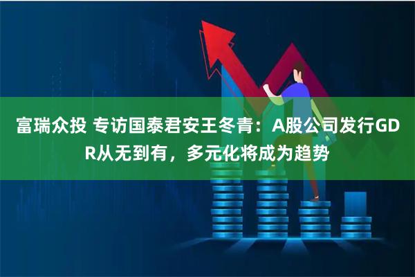 富瑞众投 专访国泰君安王冬青：A股公司发行GDR从无到有，多元化将成为趋势