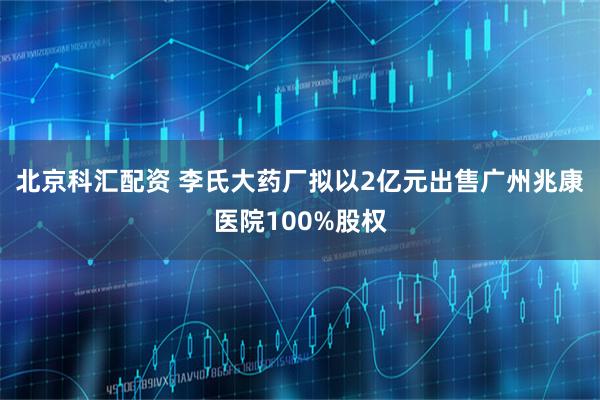 北京科汇配资 李氏大药厂拟以2亿元出售广州兆康医院100%股权