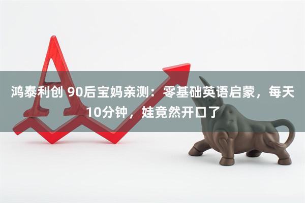 鸿泰利创 90后宝妈亲测：零基础英语启蒙，每天10分钟，娃竟然开口了