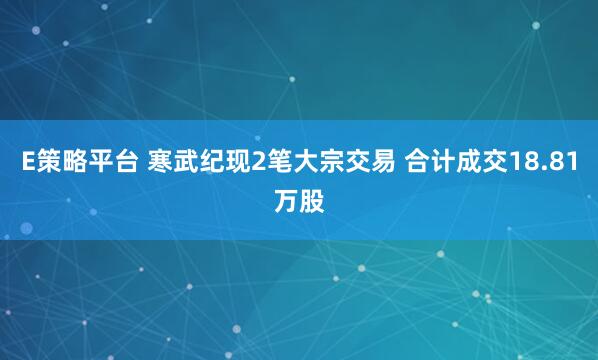 E策略平台 寒武纪现2笔大宗交易 合计成交18.81万股