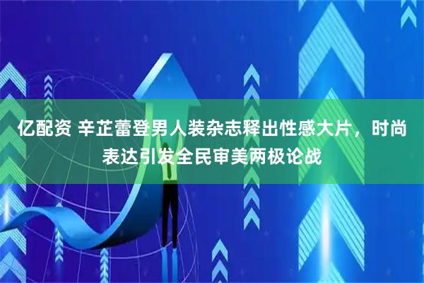 亿配资 辛芷蕾登男人装杂志释出性感大片，时尚表达引发全民审美两极论战