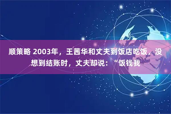 顺策略 2003年，王茜华和丈夫到饭店吃饭，没想到结账时，丈夫却说：“饭钱我