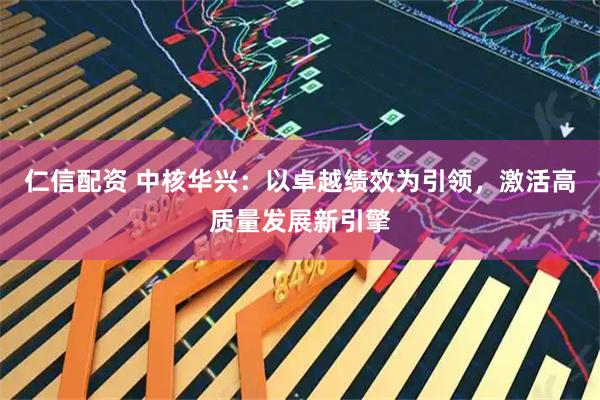 仁信配资 中核华兴：以卓越绩效为引领，激活高质量发展新引擎
