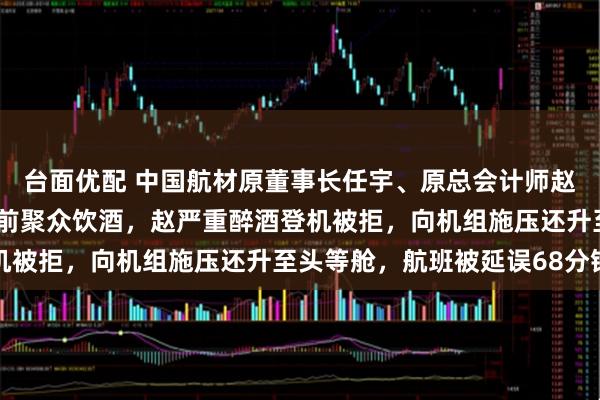 台面优配 中国航材原董事长任宇、原总会计师赵保辉被通报：回国转机前聚众饮酒，赵严重醉酒登机被拒，向机组施压还升至头等舱，航班被延误68分钟