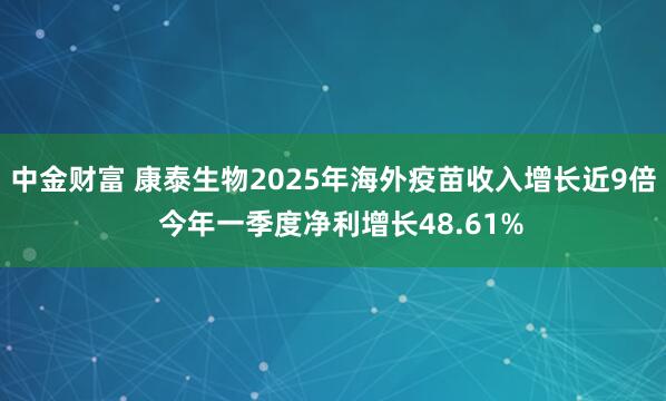 中金财富 康泰生物2025年海外疫苗收入增长近9倍  今年一季度净利增长48.61%