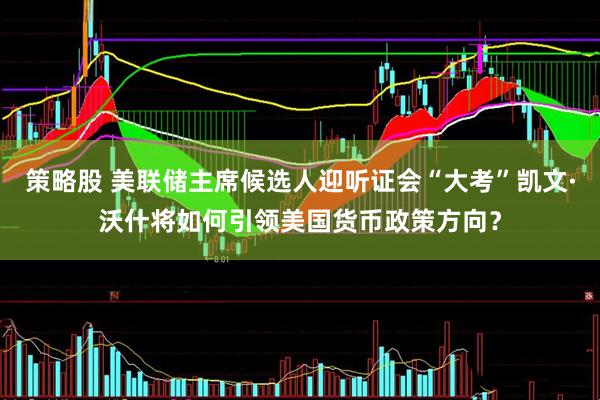 策略股 美联储主席候选人迎听证会“大考”凯文·沃什将如何引领美国货币政策方向？