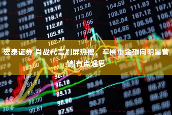 宏泰证券 肖战代言刷屏热搜，车圈重金砸向明星营销|有点逸思