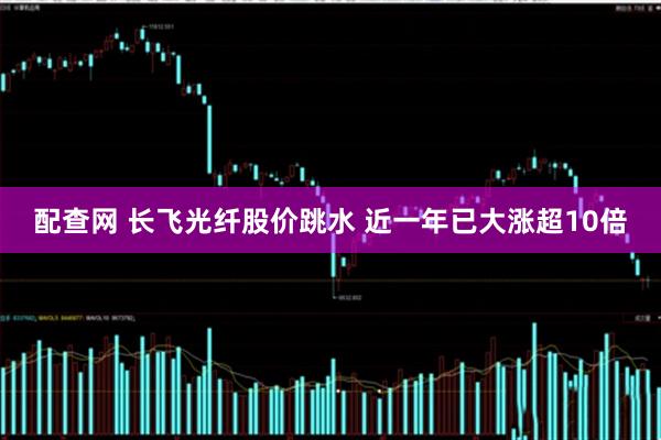 配查网 长飞光纤股价跳水 近一年已大涨超10倍