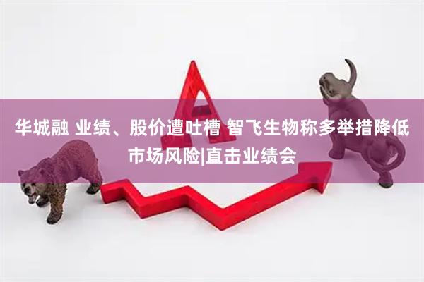 华城融 业绩、股价遭吐槽 智飞生物称多举措降低市场风险|直击业绩会