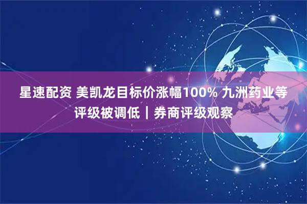 星速配资 美凯龙目标价涨幅100% 九洲药业等评级被调低｜券商评级观察
