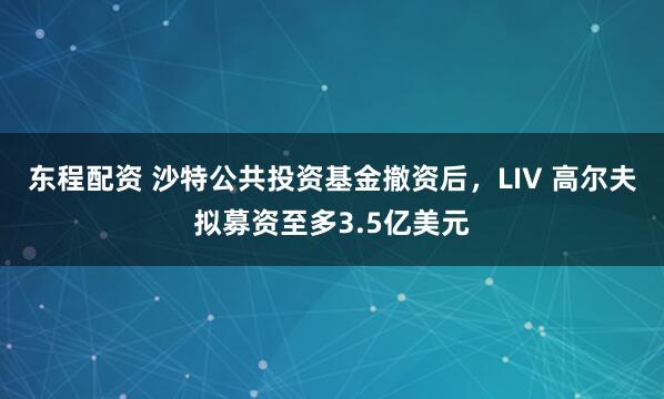 东程配资 沙特公共投资基金撤资后，LIV 高尔夫拟募资至多3.5亿美元