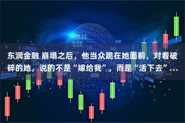 东润金融 崩塌之后，他当众跪在她面前，对着破碎的她，说的不是“嫁给我”，而是“活下去”…
