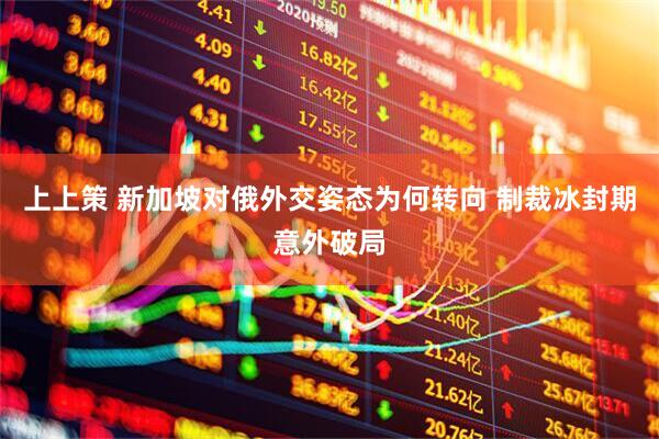 上上策 新加坡对俄外交姿态为何转向 制裁冰封期意外破局