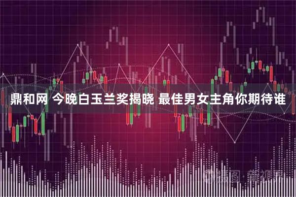 鼎和网 今晚白玉兰奖揭晓 最佳男女主角你期待谁