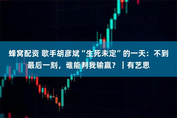 蜂窝配资 歌手胡彦斌“生死未定”的一天：不到最后一刻，谁能判我输赢？｜有艺思