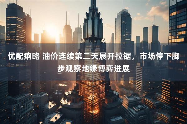优配痢略 油价连续第二天展开拉锯，市场停下脚步观察地缘博弈进展