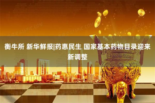 衡牛所 新华鲜报|药惠民生 国家基本药物目录迎来新调整
