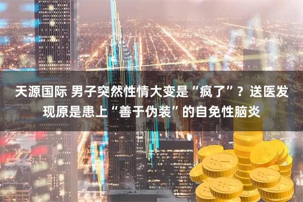天源国际 男子突然性情大变是“疯了”？送医发现原是患上“善于伪装”的自免性脑炎