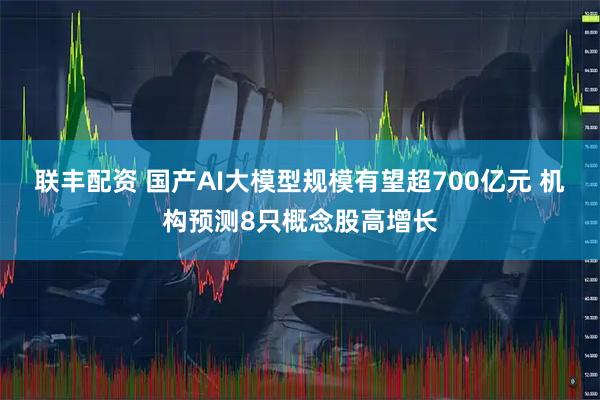 联丰配资 国产AI大模型规模有望超700亿元 机构预测8只概念股高增长