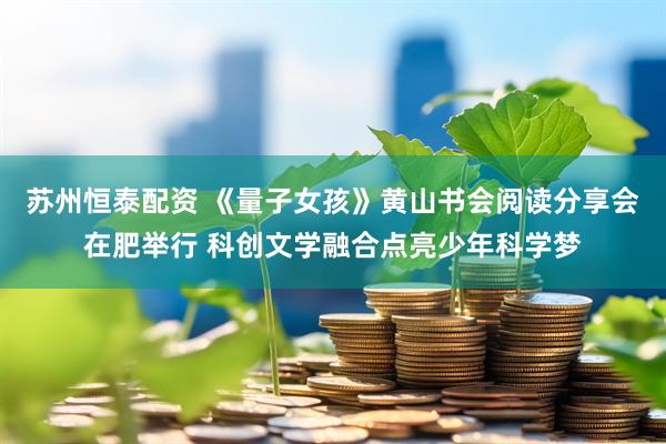 苏州恒泰配资 《量子女孩》黄山书会阅读分享会在肥举行 科创文学融合点亮少年科学梦