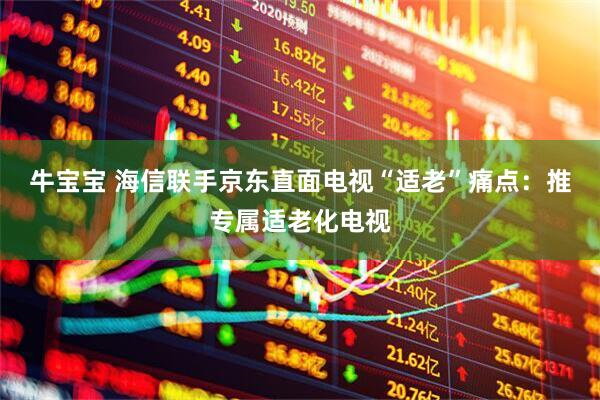 牛宝宝 海信联手京东直面电视“适老”痛点：推专属适老化电视