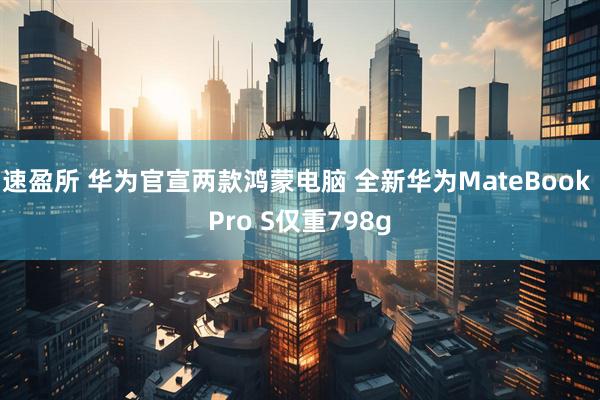 速盈所 华为官宣两款鸿蒙电脑 全新华为MateBook Pro S仅重798g